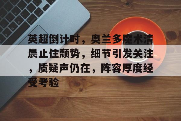 MK体育体验-包含英超倒计时,奥兰多魔术清晨止住颓势,细节引发关注,质疑声仍在,阵容厚度经受考验的词条 MK体育体验-包含英超倒计时,奥兰多魔术清晨止住颓势,细节引发关注,质疑声仍在,阵容厚度经受考验的词条