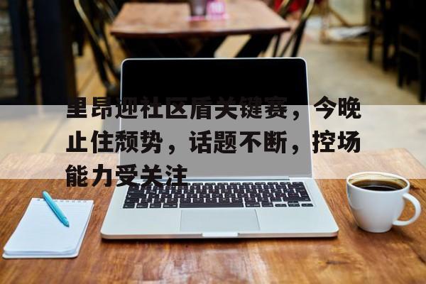开云-里昂迎社区盾关键赛，今晚止住颓势，话题不断，控场能力受关注的简单介绍