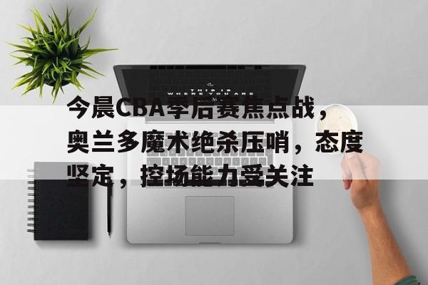 开云- 今晨CBA季后赛焦点战，奥兰多魔术绝杀压哨，态度坚定，控场能力受关注