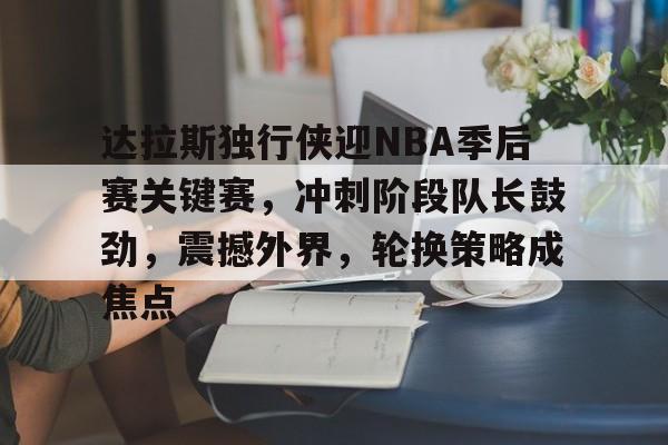 爱游戏-达拉斯独行侠迎NBA季后赛关键赛，冲刺阶段队长鼓劲，震撼外界，轮换策略成焦点的简单介绍